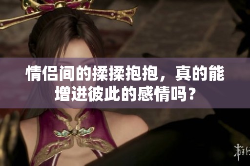 情侣间的揉揉抱抱，真的能增进彼此的感情吗？
