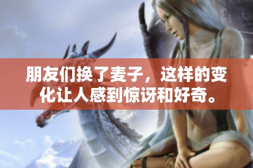 朋友们换了麦子，这样的变化让人感到惊讶和好奇。