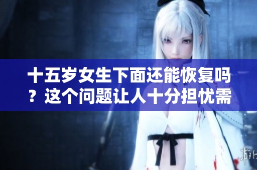 十五岁女生下面还能恢复吗？这个问题让人十分担忧需要认真对待。
