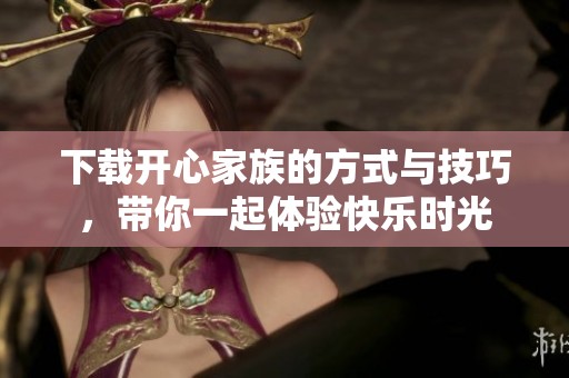 下载开心家族的方式与技巧，带你一起体验快乐时光