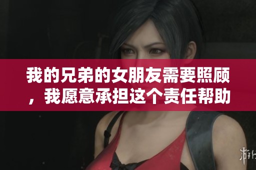 我的兄弟的女朋友需要照顾，我愿意承担这个责任帮助她