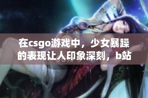 在csgo游戏中，少女暴躁的表现让人印象深刻，b站视频记录了这一切