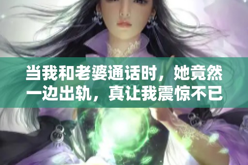 当我和老婆通话时，她竟然一边出轨，真让我震惊不已！