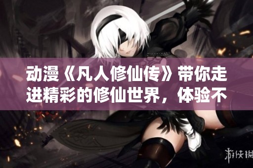 动漫《凡人修仙传》带你走进精彩的修仙世界，体验不一样的修行之旅！