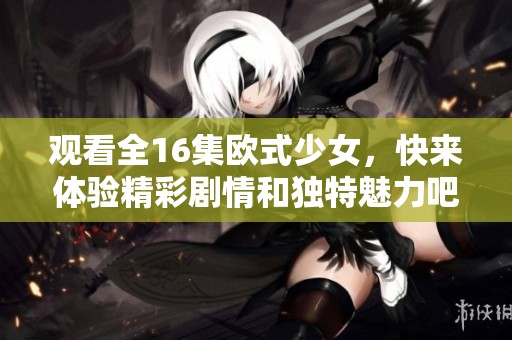观看全16集欧式少女，快来体验精彩剧情和独特魅力吧！