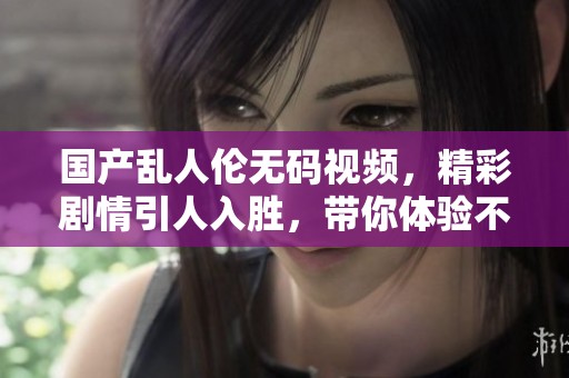 国产乱人伦**视频，精彩剧情引人入胜，带你体验不一样的视觉冲击。
