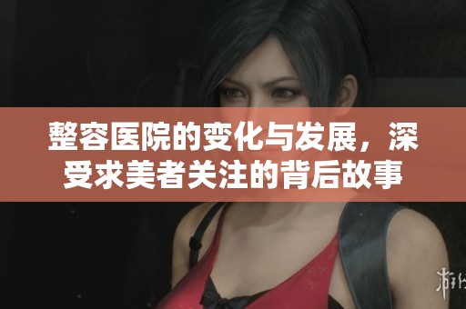 整容医院的变化与发展，深受求美者关注的背后故事