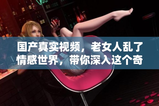 国产真实视频，老女人乱了情感世界，带你深入这个奇特的生活片段