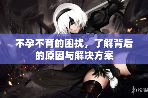 不孕不育的困扰，了解背后的原因与解决方案
