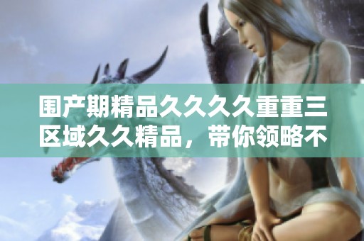 围产期精品****重重三区域**精品，带你领略不一样的全新体验
