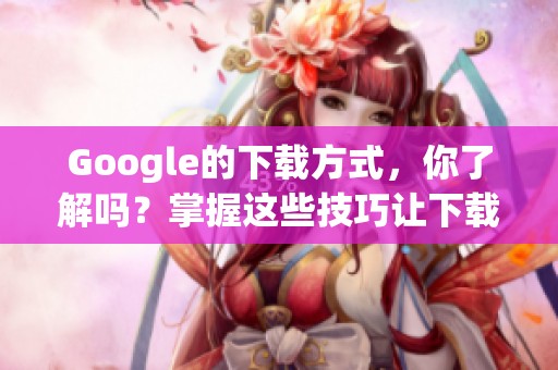Google的下载方式，你了解吗？掌握这些技巧让下载更轻松！