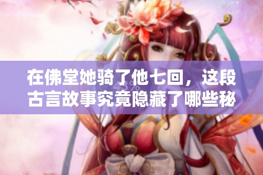 在佛堂她骑了他七回，这段古言故事究竟隐藏了哪些秘密与情感呢