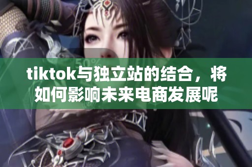 tiktok与独立站的结合，将如何影响未来电商发展呢