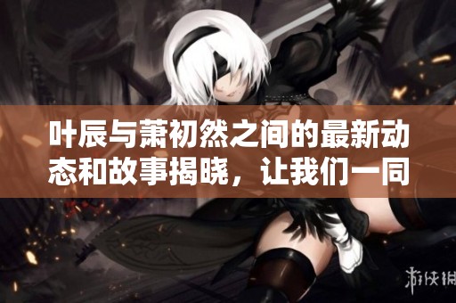 叶辰与萧初然之间的最新动态和故事揭晓，让我们一同探索他们的精彩关系。