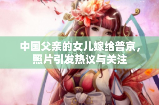 中国父亲的女儿嫁给普京，照片引发热议与关注