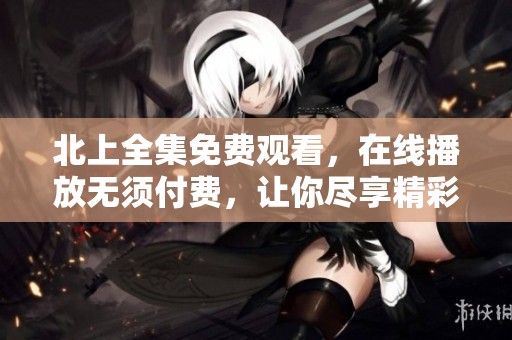 北上全集免费观看，在线播放无须付费，让你尽享精彩内容