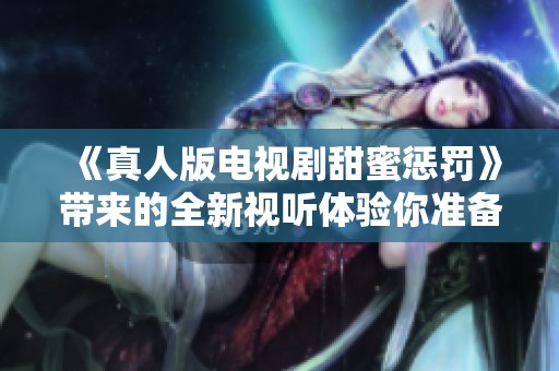 《真人版电视剧甜蜜惩罚》带来的全新视听体验你准备好了吗