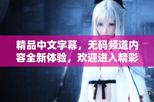 精品中文字幕，**频道内容全新体验，欢迎进入精彩一区二区！
