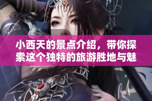 小西天的景点介绍，带你探索这个独特的旅游胜地与魅力所在
