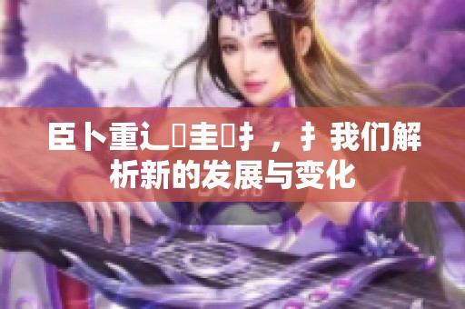 臣卜重辶畐圭喿扌，扌我们解析新的发展与变化