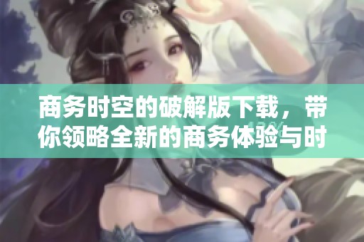 商务时空的破解版下载，带你领略全新的商务体验与时空之旅