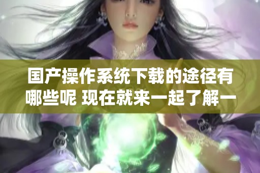 国产操作系统下载的途径有哪些呢 现在就来一起了解一下吧