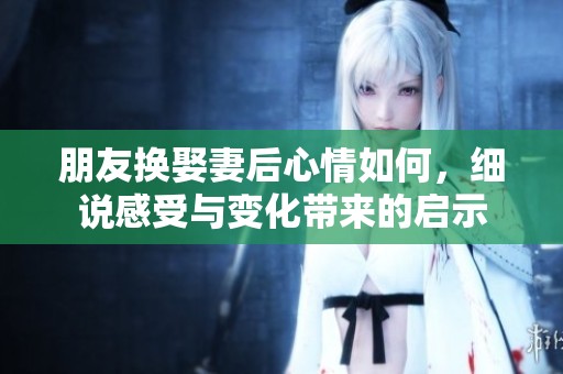 朋友换娶妻后心情如何，细说感受与变化带来的启示