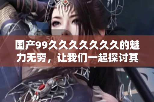 国产99******久的魅力无穷，让我们一起探讨其中的精彩与深意。