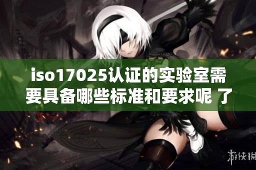 iso17025认证的实验室需要具备哪些标准和要求呢 了解相关的重要性与应用效果