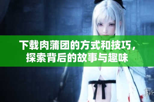 下载肉蒲团的方式和技巧，探索背后的故事与趣味