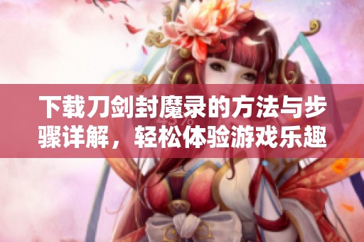 下载刀剑封魔录的方法与步骤详解，轻松体验游戏乐趣与精彩内容