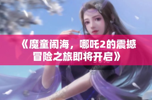 《魔童闹海，哪吒2的震撼冒险之旅即将开启》
