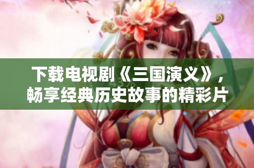 下载电视剧《三国演义》，畅享经典历史故事的精彩片段