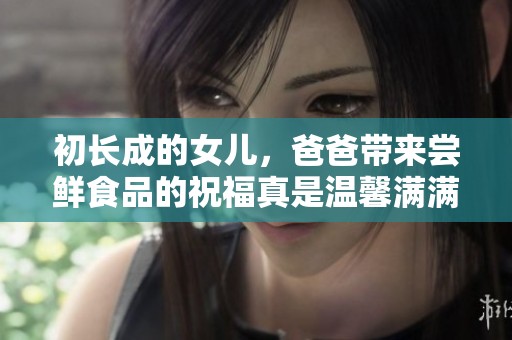 初长成的女儿，爸爸带来尝鲜食品的祝福真是温馨满满