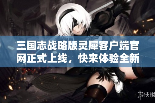 三国志战略版灵犀客户端官网正式上线，快来体验全新游戏乐趣！