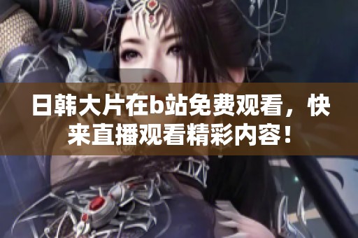 日韩大片在b站免费观看，快来直播观看精彩内容！