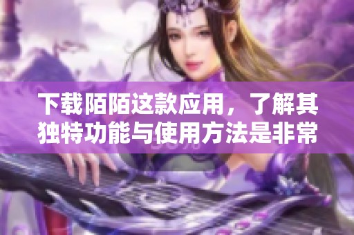 下载陌陌这款应用，了解其独特功能与使用方法是非常重要的