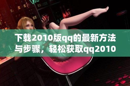 下载2010版qq的最新方法与步骤，轻松获取qq2010版下载资源