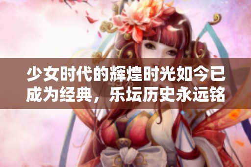 少女时代的辉煌时光如今已成为经典，乐坛历史永远铭记其影响力