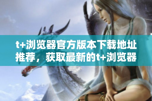 t+浏览器官方版本下载地址推荐，获取最新的t+浏览器官方下载信息