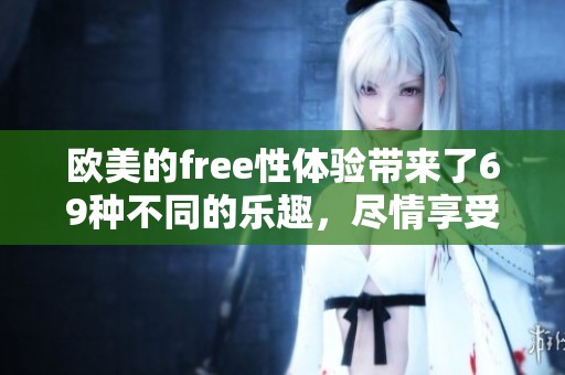 欧美的free性体验带来了69种不同的乐趣，尽情享受这个精彩的世界。