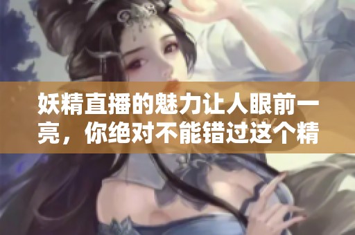 妖精直播的魅力让人眼前一亮，你绝对不能错过这个精彩的体验
