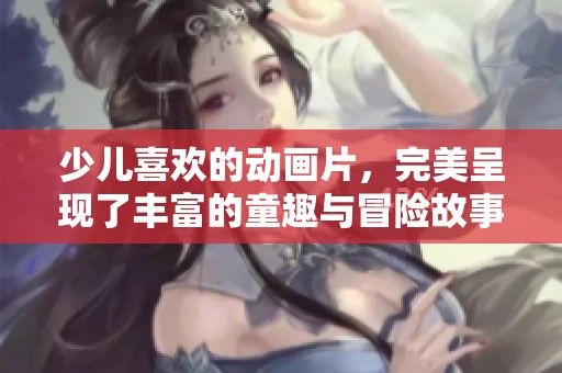 少儿喜欢的动画片，完美呈现了丰富的童趣与冒险故事