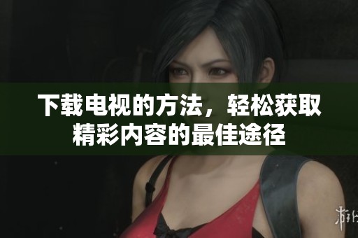 下载电视的方法，轻松获取精彩内容的最佳途径