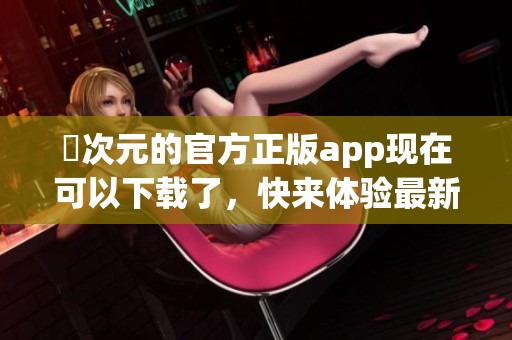 囧次元的官方正版app现在可以下载了，快来体验最新内容吧！