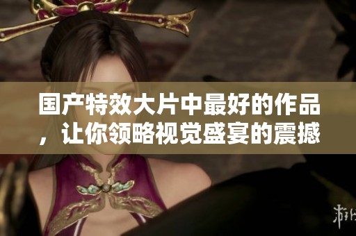 国产特效大片中最好的作品，让你领略视觉盛宴的震撼体验