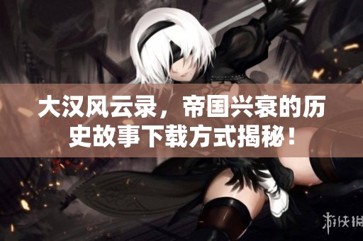大汉风云录，帝国兴衰的历史故事下载方式揭秘！