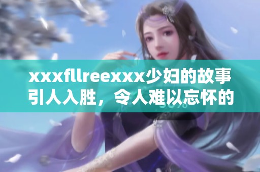 xxxfllreexxx少妇的故事引人入胜，令人难以忘怀的情节让人深思