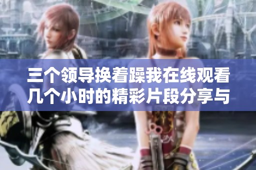 三个领导换着躁我在线观看几个小时的精彩片段分享与讨论
