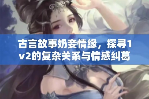 古言故事奶妾情缘，探寻1v2的复杂关系与情感纠葛